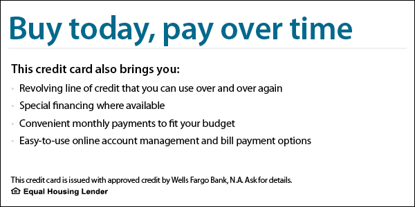 Buy today, pay over time. This credit card also brings you revolving line of credit that you can use over and over again, special financing where available, convenient monthly payments to fit your budget, easy-to-use online account management and bill payment options. This credit card is issued with approved credit by Wells Fargo Bank, N.A. Ask for details. Equal Housing Lender.